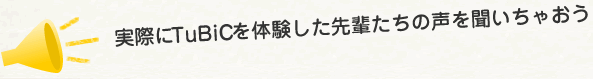 実際にTuBiCを体験した先輩たちの声を聞いちゃおう